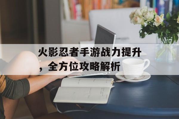 火影忍者手游战力提升，全方位攻略解析