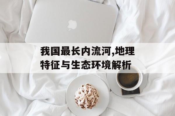 我国最长内流河,地理特征与生态环境解析