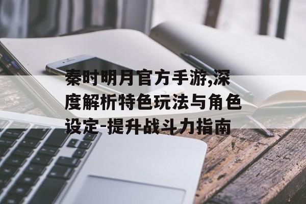 秦时明月官方手游,深度解析特色玩法与角色设定-提升战斗力指南