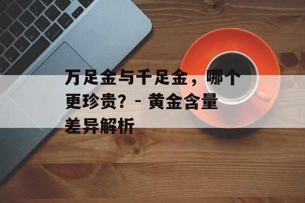 万足金与千足金，哪个更珍贵？- 黄金含量差异解析