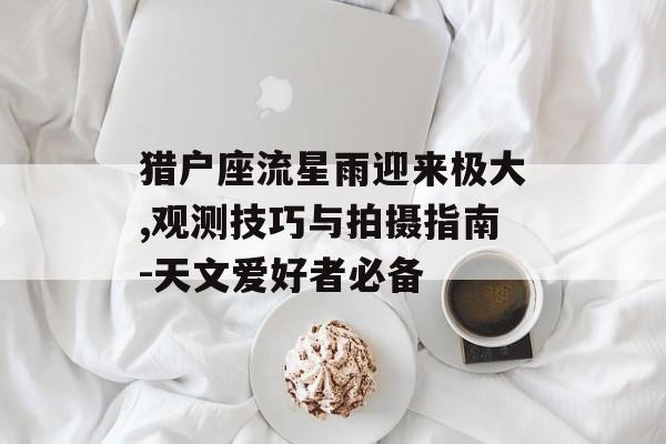 猎户座流星雨迎来极大,观测技巧与拍摄指南-天文爱好者必备