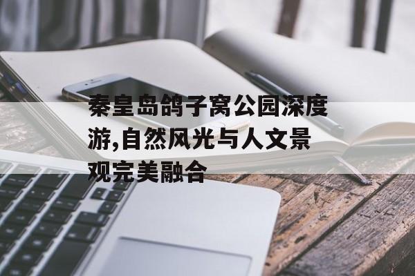 秦皇岛鸽子窝公园深度游,自然风光与人文景观完美融合