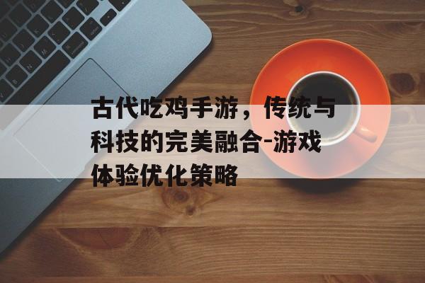 古代吃鸡手游，传统与科技的完美融合-游戏体验优化策略