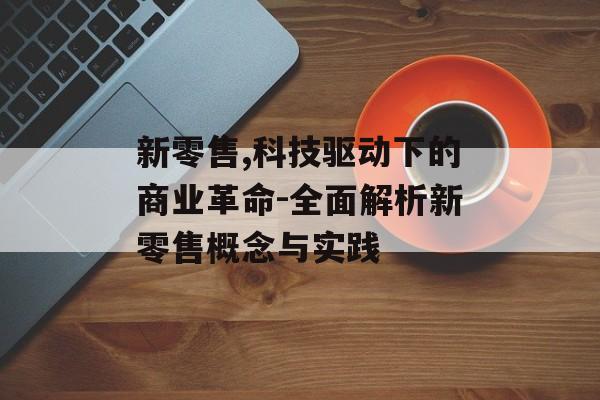 新零售,科技驱动下的商业革命-全面解析新零售概念与实践