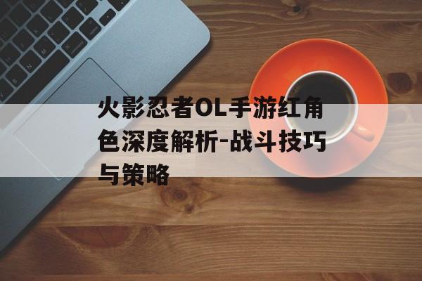 火影忍者OL手游红角色深度解析-战斗技巧与策略