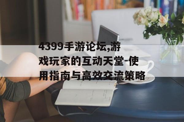 4399手游论坛,游戏玩家的互动天堂-使用指南与高效交流策略
