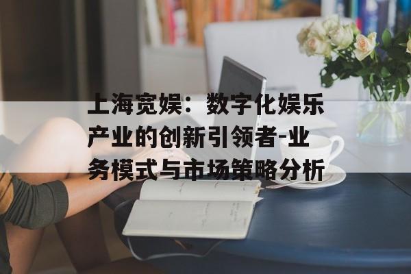 上海宽娱：数字化娱乐产业的创新引领者-业务模式与市场策略分析