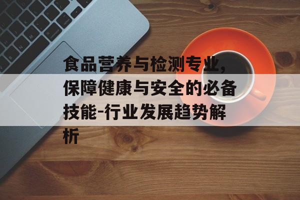 食品营养与检测专业,保障健康与安全的必备技能-行业发展趋势解析