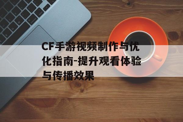 CF手游视频制作与优化指南-提升观看体验与传播效果