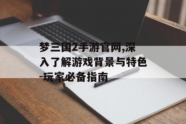 梦三国2手游官网,深入了解游戏背景与特色-玩家必备指南