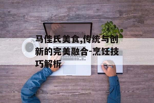 马佳氏美食,传统与创新的完美融合-烹饪技巧解析