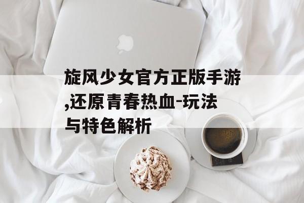 旋风少女官方正版手游,还原青春热血-玩法与特色解析