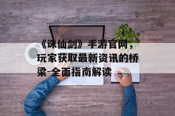 《诛仙剑》手游官网，玩家获取最新资讯的桥梁-全面指南解读