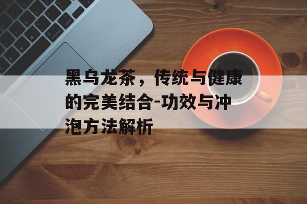 黑乌龙茶，传统与健康的完美结合-功效与冲泡方法解析