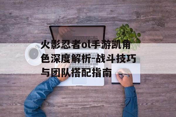 火影忍者ol手游凯角色深度解析-战斗技巧与团队搭配指南