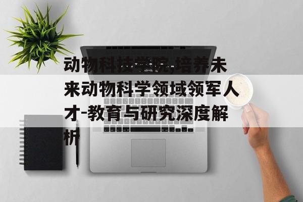 动物科技学院,培养未来动物科学领域领军人才-教育与研究深度解析