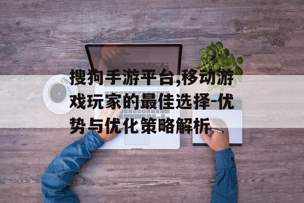 搜狗手游平台,移动游戏玩家的最佳选择-优势与优化策略解析