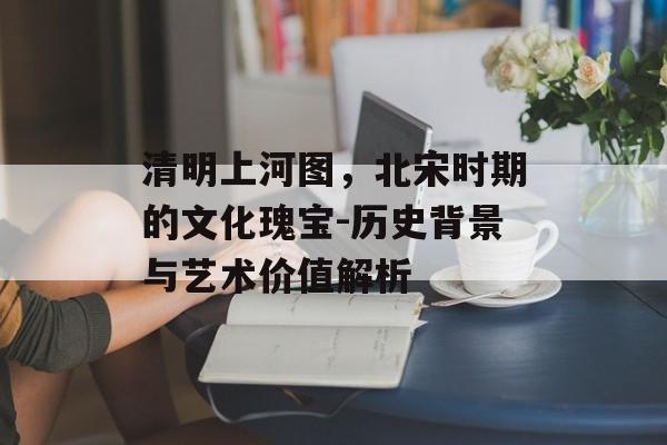 清明上河图，北宋时期的文化瑰宝-历史背景与艺术价值解析