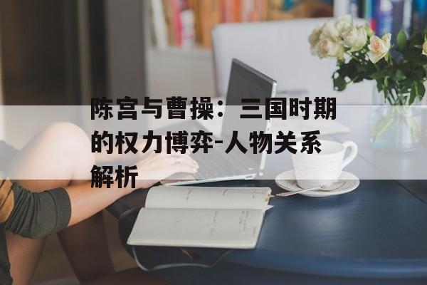 陈宫与曹操：三国时期的权力博弈-人物关系解析