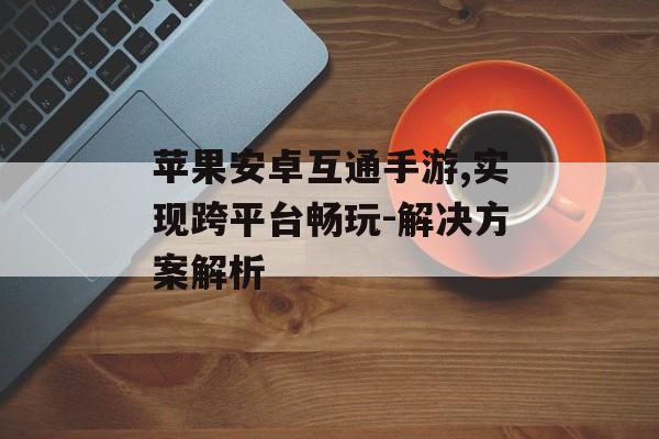 苹果安卓互通手游,实现跨平台畅玩-解决方案解析