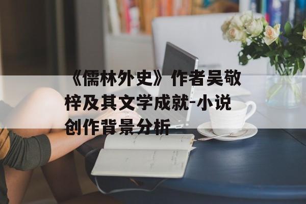 《儒林外史》作者吴敬梓及其文学成就-小说创作背景分析