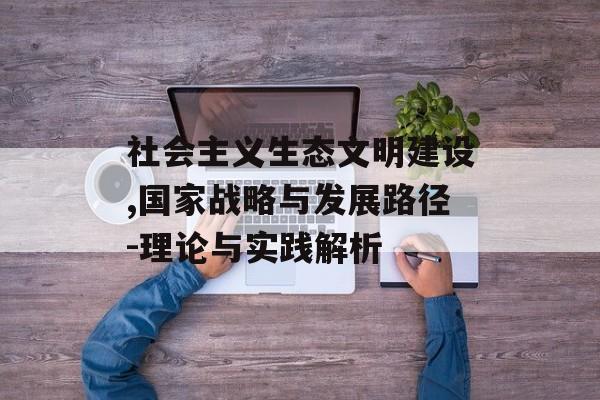 社会主义生态文明建设,国家战略与发展路径-理论与实践解析
