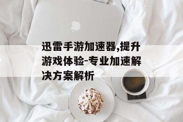 迅雷手游加速器,提升游戏体验-专业加速解决方案解析
