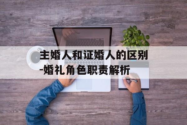 主婚人和证婚人的区别-婚礼角色职责解析
