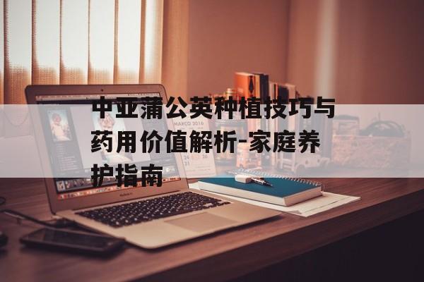 中亚蒲公英种植技巧与药用价值解析-家庭养护指南