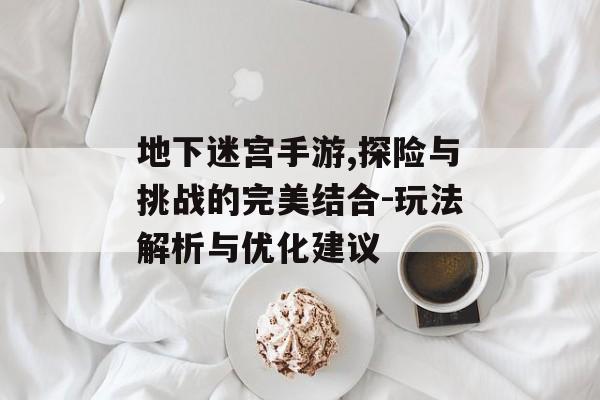 地下迷宫手游,探险与挑战的完美结合-玩法解析与优化建议