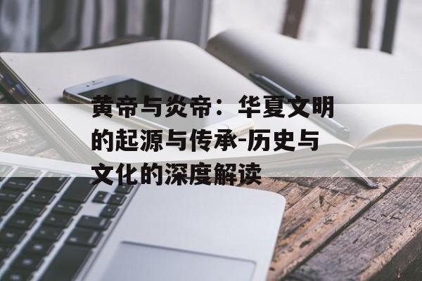 黄帝与炎帝：华夏文明的起源与传承-历史与文化的深度解读