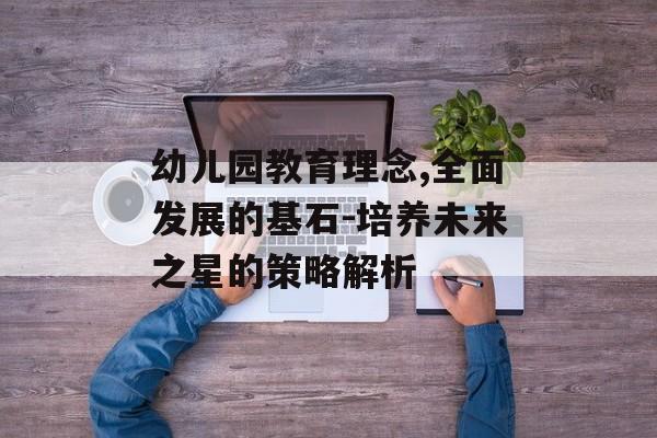 幼儿园教育理念,全面发展的基石-培养未来之星的策略解析