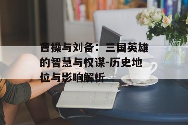 曹操与刘备：三国英雄的智慧与权谋-历史地位与影响解析