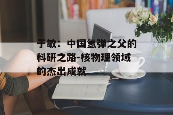 于敏：中国氢弹之父的科研之路-核物理领域的杰出成就