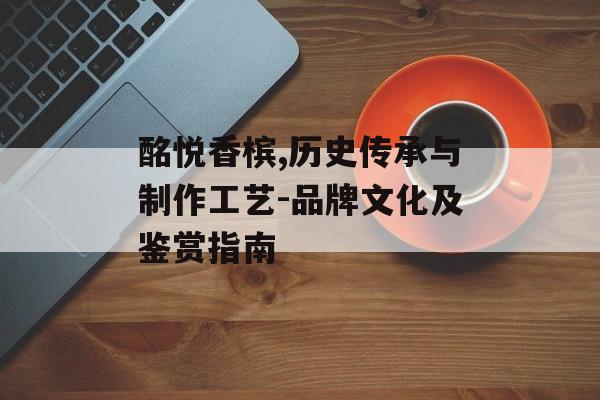 酩悦香槟,历史传承与制作工艺-品牌文化及鉴赏指南