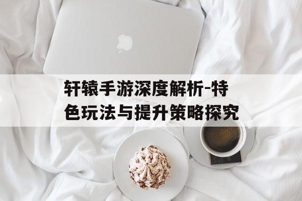 轩辕手游深度解析-特色玩法与提升策略探究