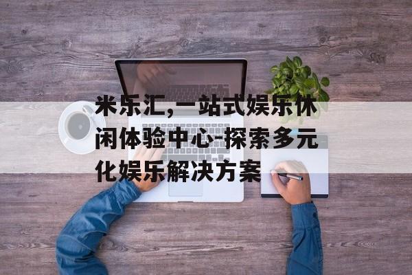 米乐汇,一站式娱乐休闲体验中心-探索多元化娱乐解决方案