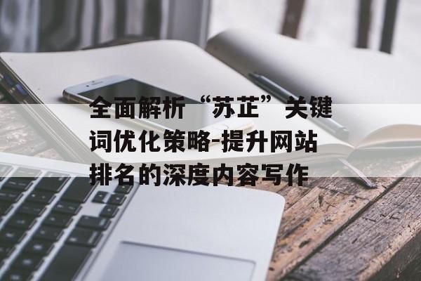 全面解析“苏芷”关键词优化策略-提升网站排名的深度内容写作