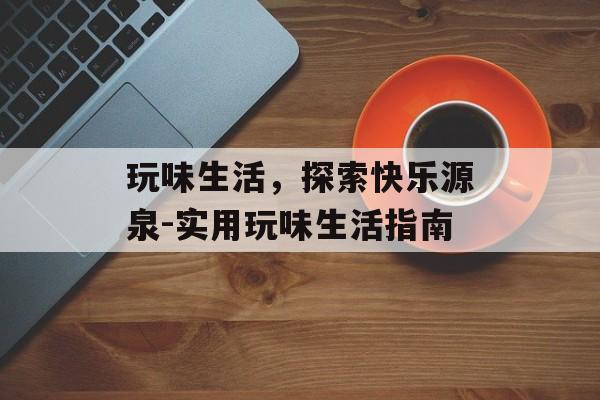 玩味生活，探索快乐源泉-实用玩味生活指南