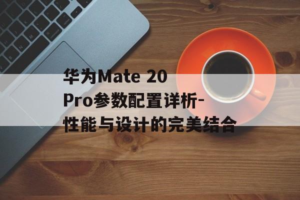 华为Mate 20 Pro参数配置详析-性能与设计的完美结合