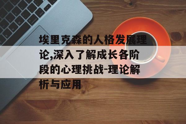 埃里克森的人格发展理论,深入了解成长各阶段的心理挑战-理论解析与应用