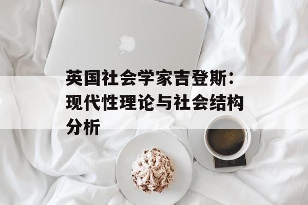 英国社会学家吉登斯：现代性理论与社会结构分析