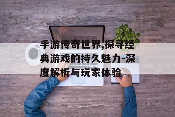 手游传奇世界,探寻经典游戏的持久魅力-深度解析与玩家体验