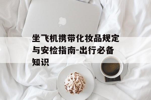 坐飞机携带化妆品规定与安检指南-出行必备知识
