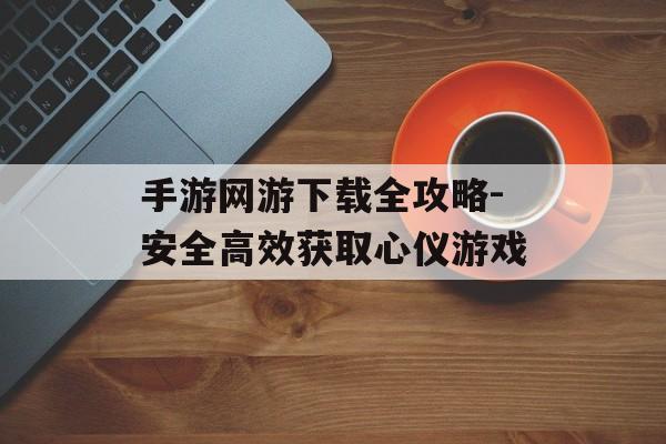 手游网游下载全攻略-安全高效获取心仪游戏