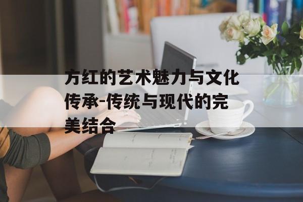 方红的艺术魅力与文化传承-传统与现代的完美结合