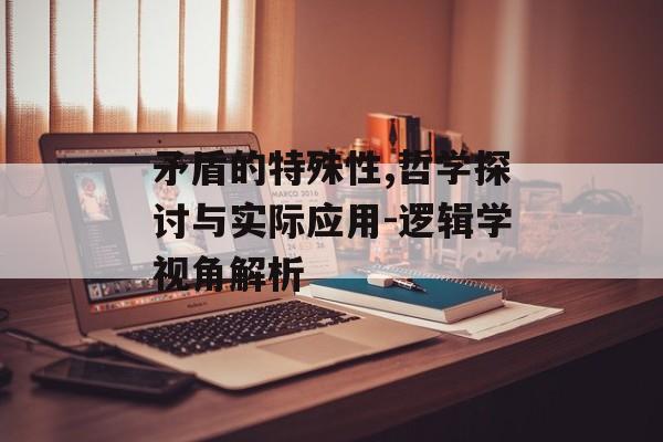 矛盾的特殊性,哲学探讨与实际应用-逻辑学视角解析