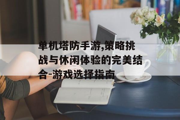 单机塔防手游,策略挑战与休闲体验的完美结合-游戏选择指南