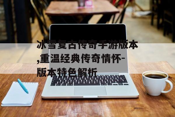 冰雪复古传奇手游版本,重温经典传奇情怀-版本特色解析