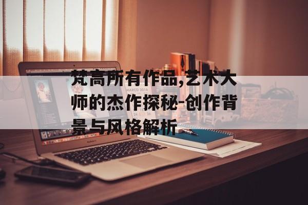 梵高所有作品,艺术大师的杰作探秘-创作背景与风格解析